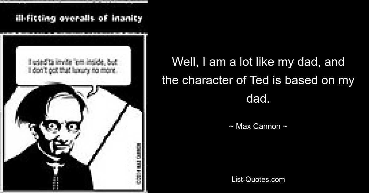 Well, I am a lot like my dad, and the character of Ted is based on my dad. — © Max Cannon