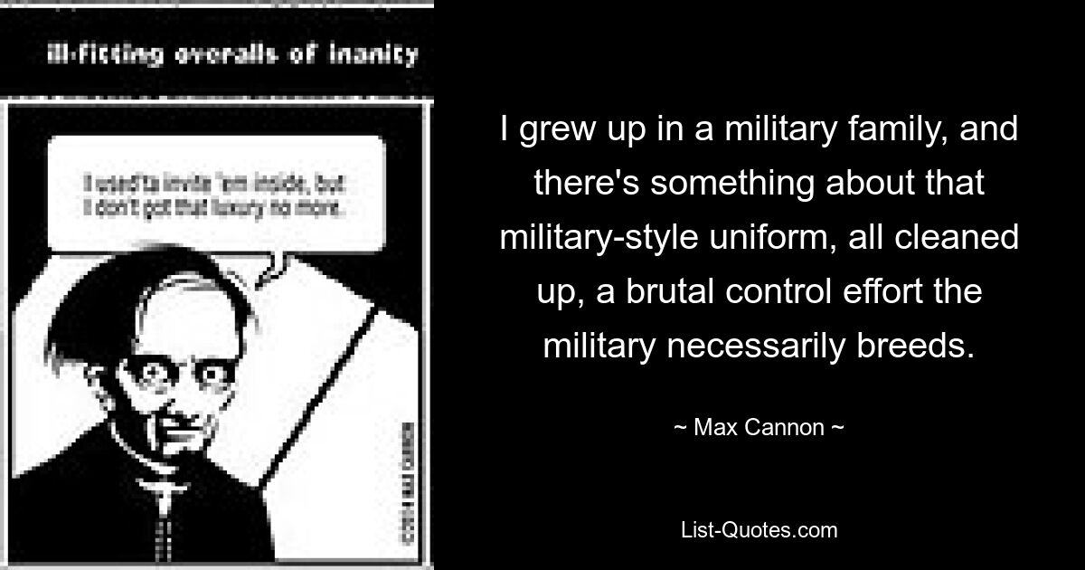 I grew up in a military family, and there's something about that military-style uniform, all cleaned up, a brutal control effort the military necessarily breeds. — © Max Cannon