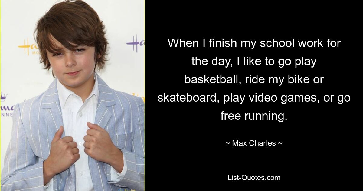 When I finish my school work for the day, I like to go play basketball, ride my bike or skateboard, play video games, or go free running. — © Max Charles