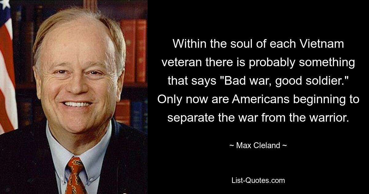 Within the soul of each Vietnam veteran there is probably something that says "Bad war, good soldier." Only now are Americans beginning to separate the war from the warrior. — © Max Cleland