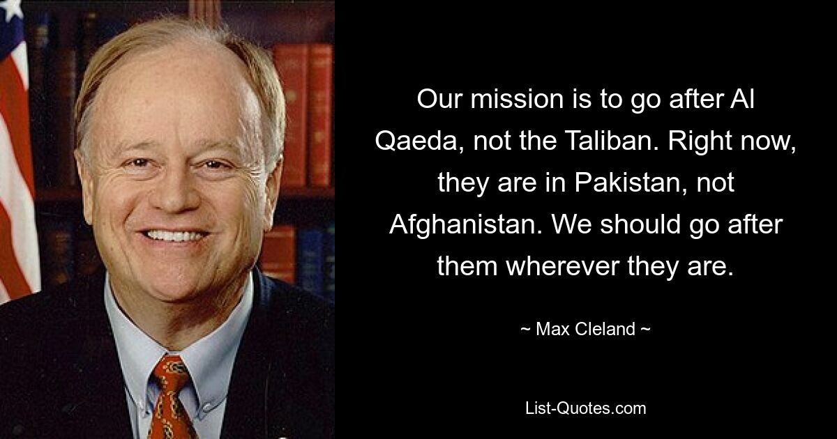 Our mission is to go after Al Qaeda, not the Taliban. Right now, they are in Pakistan, not Afghanistan. We should go after them wherever they are. — © Max Cleland