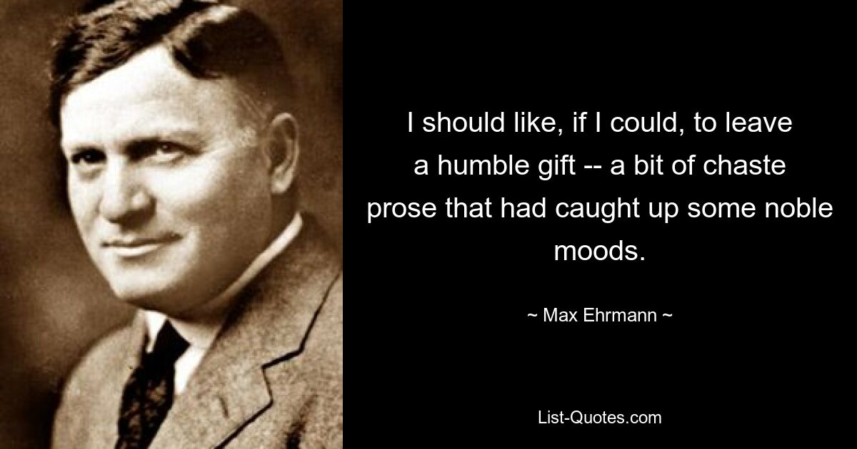 I should like, if I could, to leave a humble gift -- a bit of chaste prose that had caught up some noble moods. — © Max Ehrmann