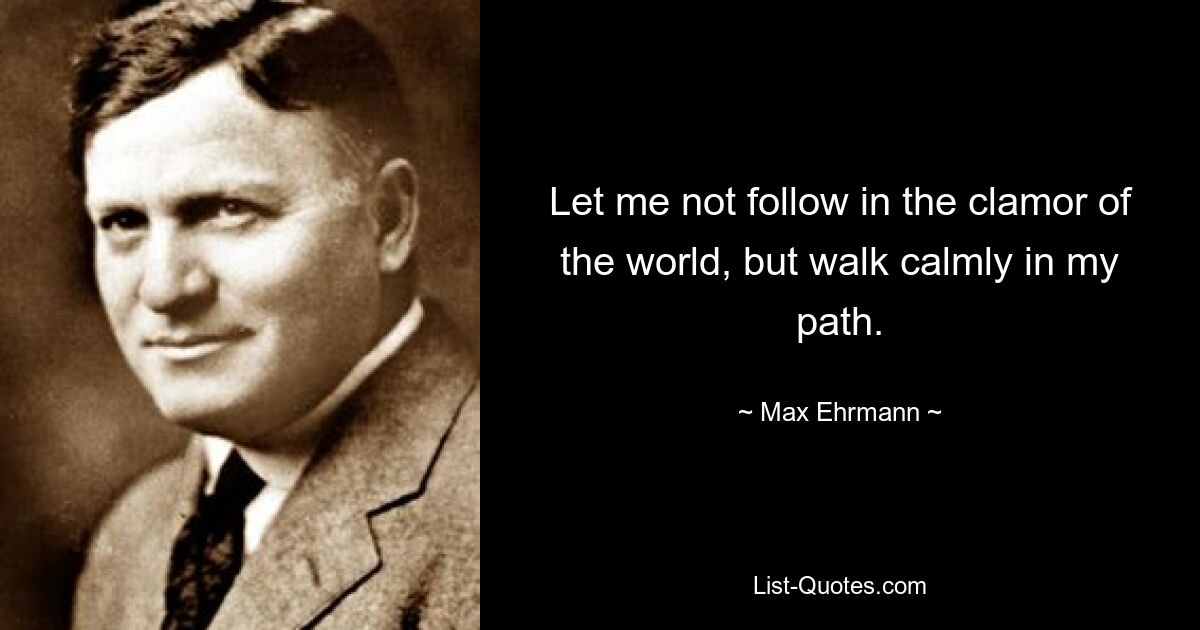 Let me not follow in the clamor of the world, but walk calmly in my path. — © Max Ehrmann