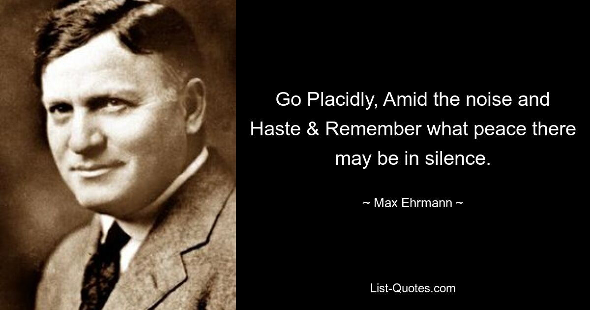 Go Placidly, Amid the noise and Haste & Remember what peace there may be in silence. — © Max Ehrmann