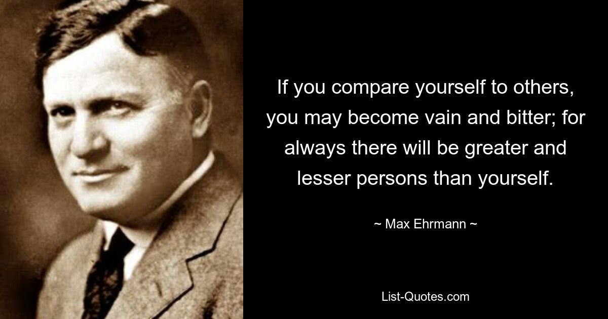 If you compare yourself to others, you may become vain and bitter; for always there will be greater and lesser persons than yourself. — © Max Ehrmann