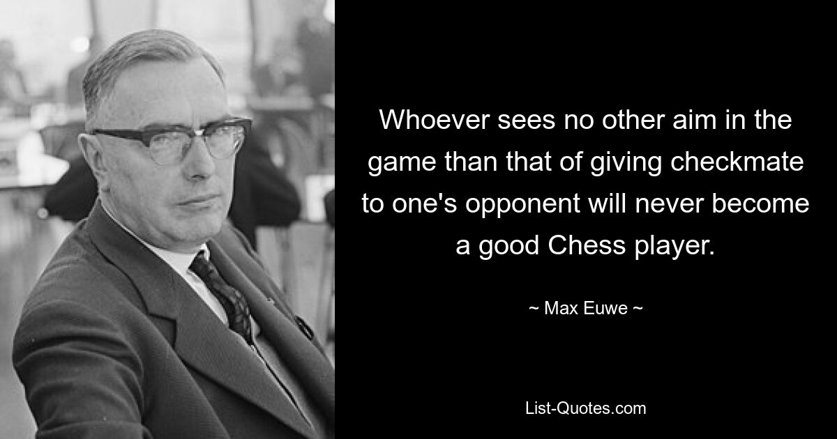 Whoever sees no other aim in the game than that of giving checkmate to one's opponent will never become a good Chess player. — © Max Euwe