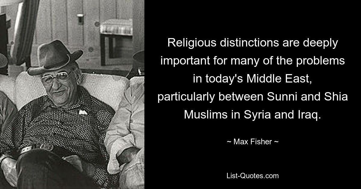 Religious distinctions are deeply important for many of the problems in today's Middle East, particularly between Sunni and Shia Muslims in Syria and Iraq. — © Max Fisher