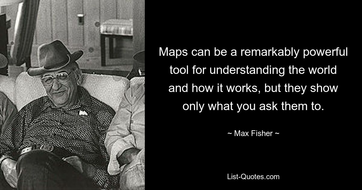 Maps can be a remarkably powerful tool for understanding the world and how it works, but they show only what you ask them to. — © Max Fisher