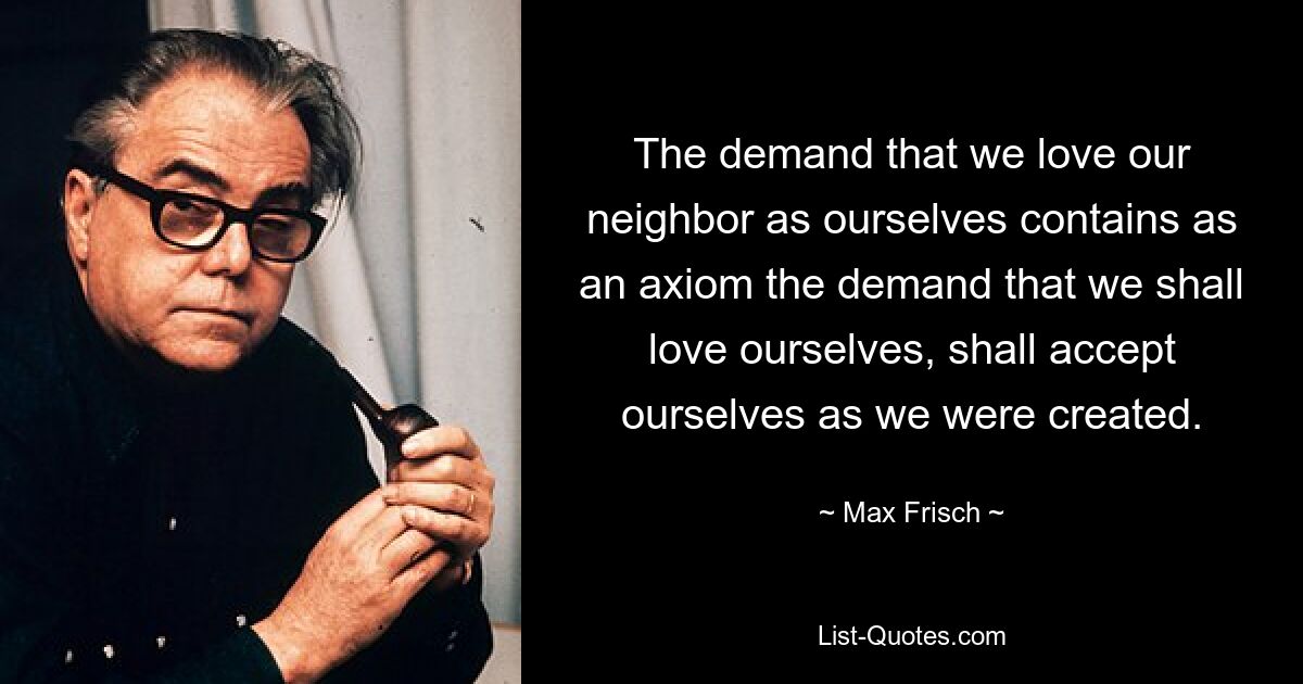 The demand that we love our neighbor as ourselves contains as an axiom the demand that we shall love ourselves, shall accept ourselves as we were created. — © Max Frisch