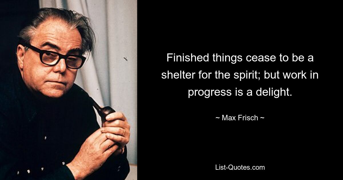 Finished things cease to be a shelter for the spirit; but work in progress is a delight. — © Max Frisch