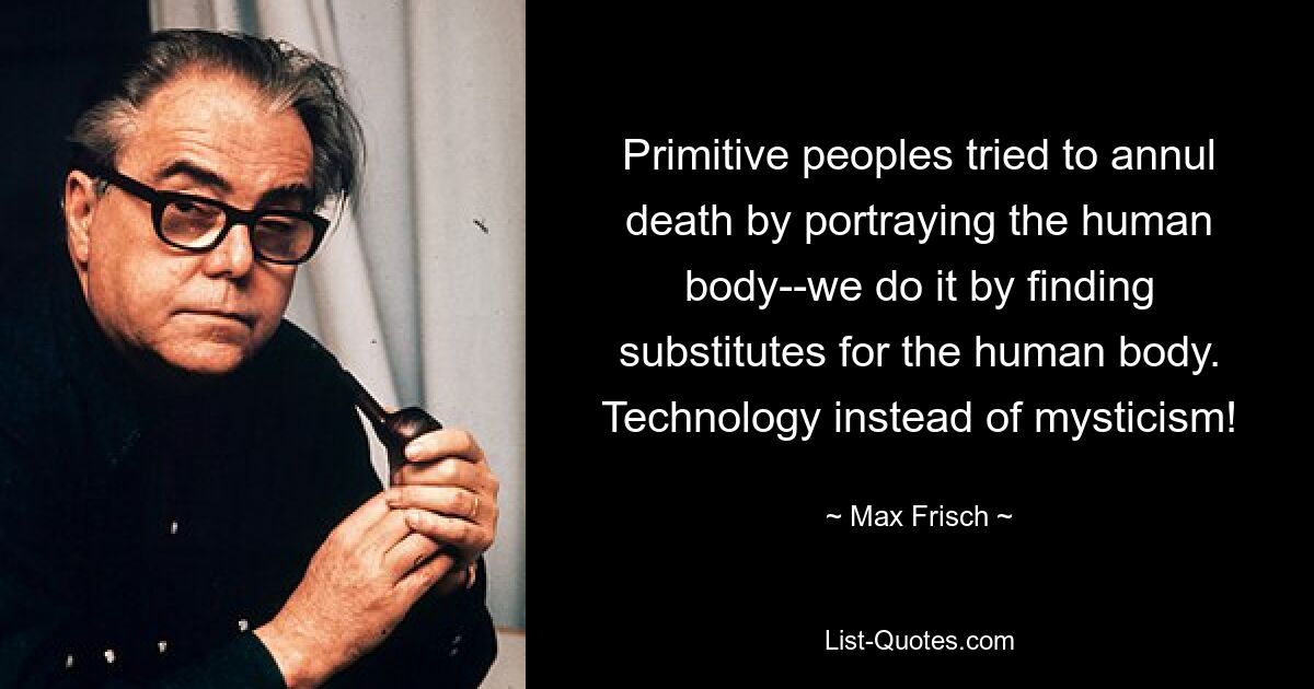 Primitive peoples tried to annul death by portraying the human body--we do it by finding substitutes for the human body. Technology instead of mysticism! — © Max Frisch