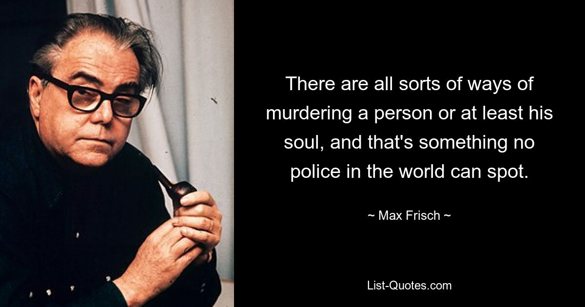 There are all sorts of ways of murdering a person or at least his soul, and that's something no police in the world can spot. — © Max Frisch