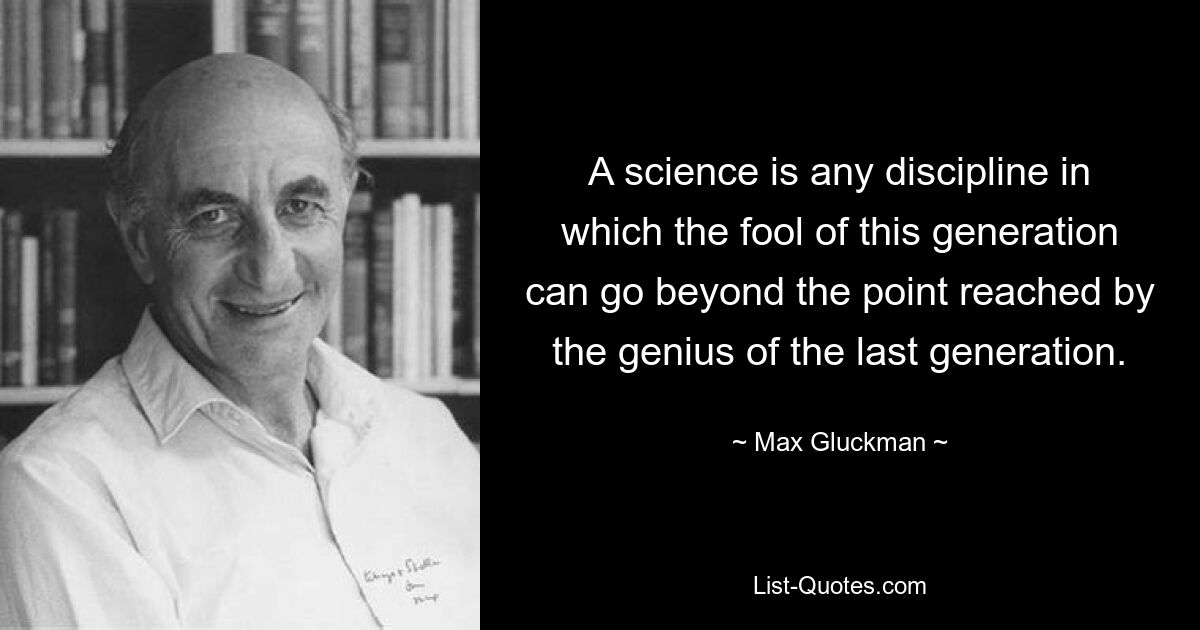 A science is any discipline in which the fool of this generation can go beyond the point reached by the genius of the last generation. — © Max Gluckman