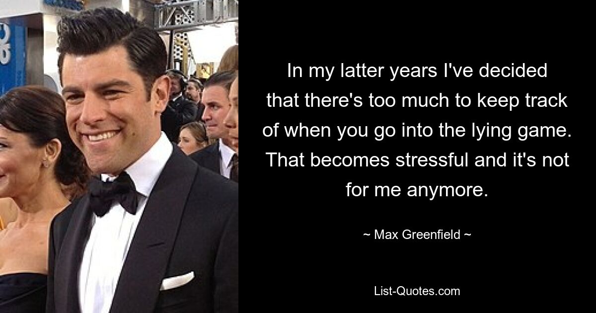 In my latter years I've decided that there's too much to keep track of when you go into the lying game. That becomes stressful and it's not for me anymore. — © Max Greenfield