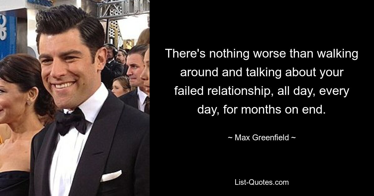 There's nothing worse than walking around and talking about your failed relationship, all day, every day, for months on end. — © Max Greenfield