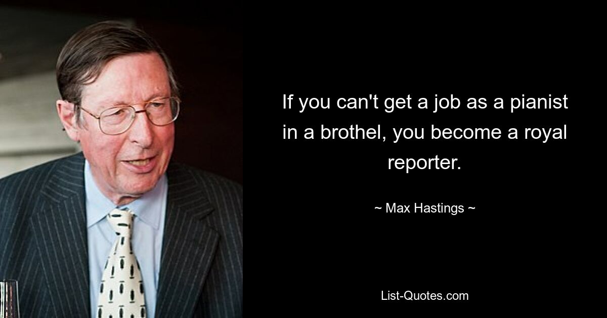 If you can't get a job as a pianist in a brothel, you become a royal reporter. — © Max Hastings