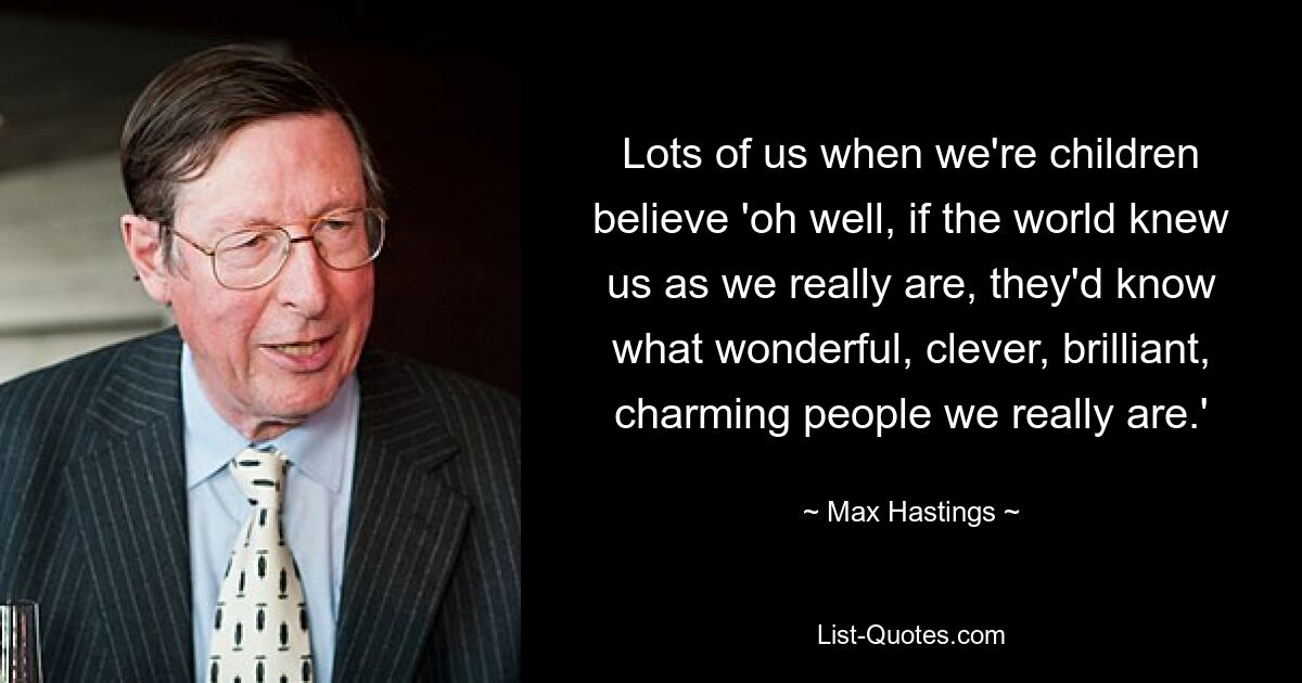 Lots of us when we're children believe 'oh well, if the world knew us as we really are, they'd know what wonderful, clever, brilliant, charming people we really are.' — © Max Hastings