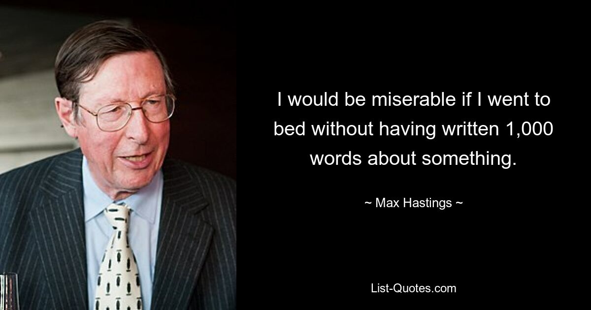 I would be miserable if I went to bed without having written 1,000 words about something. — © Max Hastings