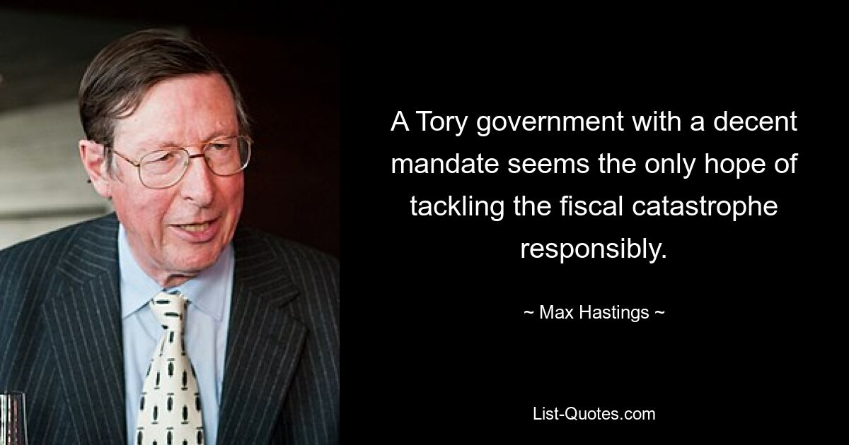 A Tory government with a decent mandate seems the only hope of tackling the fiscal catastrophe responsibly. — © Max Hastings