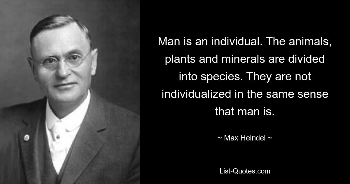 Man is an individual. The animals, plants and minerals are divided into species. They are not individualized in the same sense that man is. — © Max Heindel