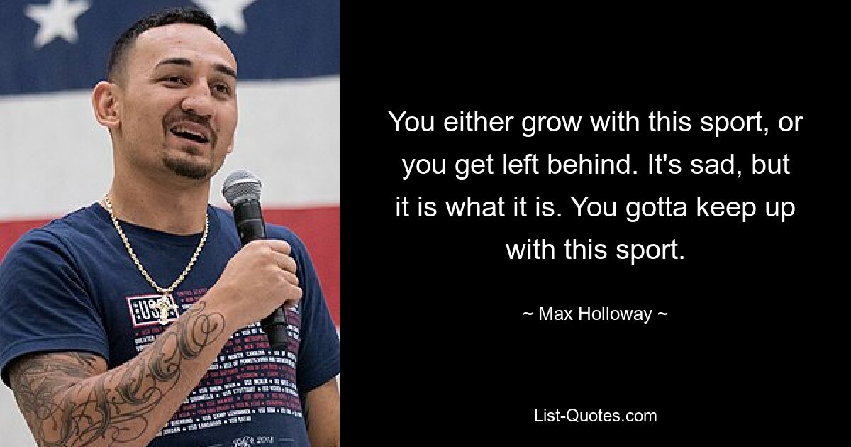 You either grow with this sport, or you get left behind. It's sad, but it is what it is. You gotta keep up with this sport. — © Max Holloway