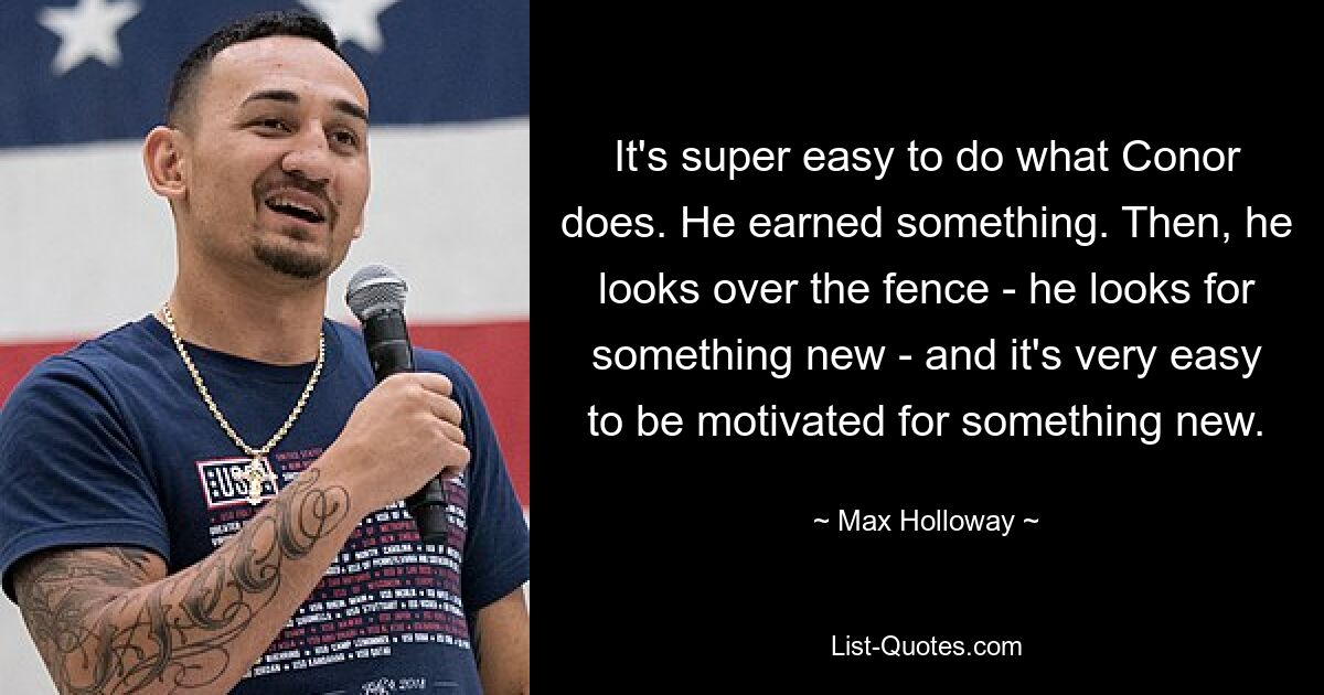 It's super easy to do what Conor does. He earned something. Then, he looks over the fence - he looks for something new - and it's very easy to be motivated for something new. — © Max Holloway