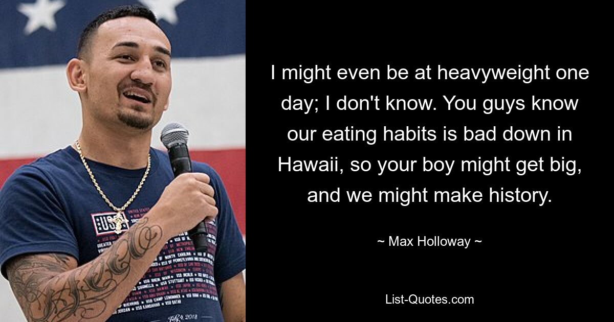 I might even be at heavyweight one day; I don't know. You guys know our eating habits is bad down in Hawaii, so your boy might get big, and we might make history. — © Max Holloway