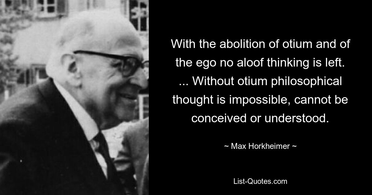 With the abolition of otium and of the ego no aloof thinking is left. ... Without otium philosophical thought is impossible, cannot be conceived or understood. — © Max Horkheimer