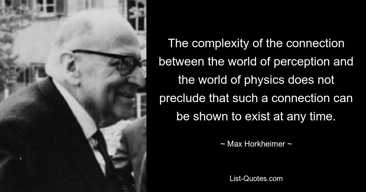 The complexity of the connection between the world of perception and the world of physics does not preclude that such a connection can be shown to exist at any time. — © Max Horkheimer