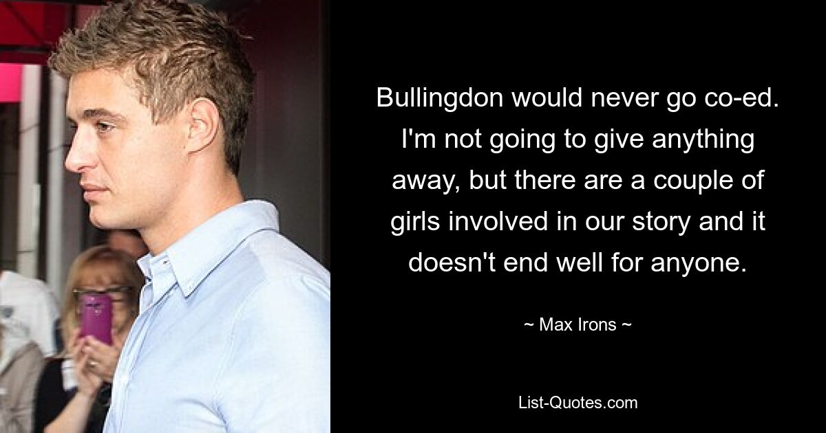 Bullingdon would never go co-ed. I'm not going to give anything away, but there are a couple of girls involved in our story and it doesn't end well for anyone. — © Max Irons