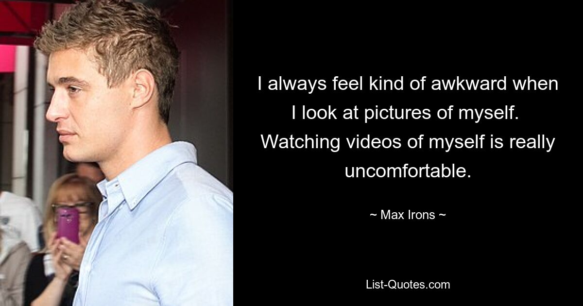 I always feel kind of awkward when I look at pictures of myself. 
Watching videos of myself is really uncomfortable. — © Max Irons