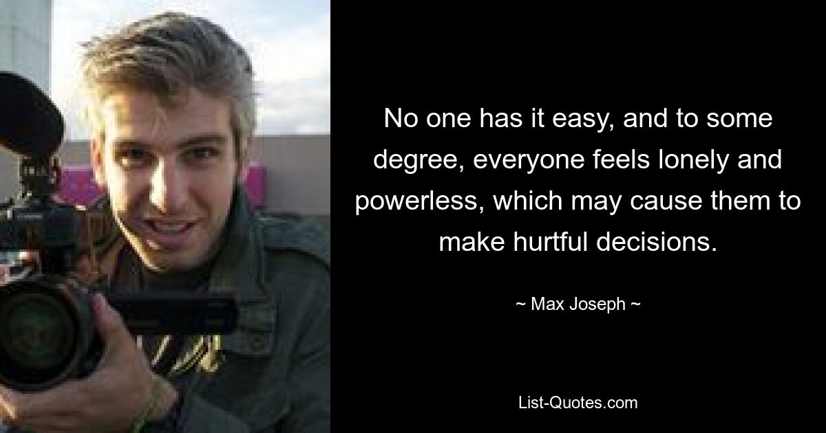 No one has it easy, and to some degree, everyone feels lonely and powerless, which may cause them to make hurtful decisions. — © Max Joseph