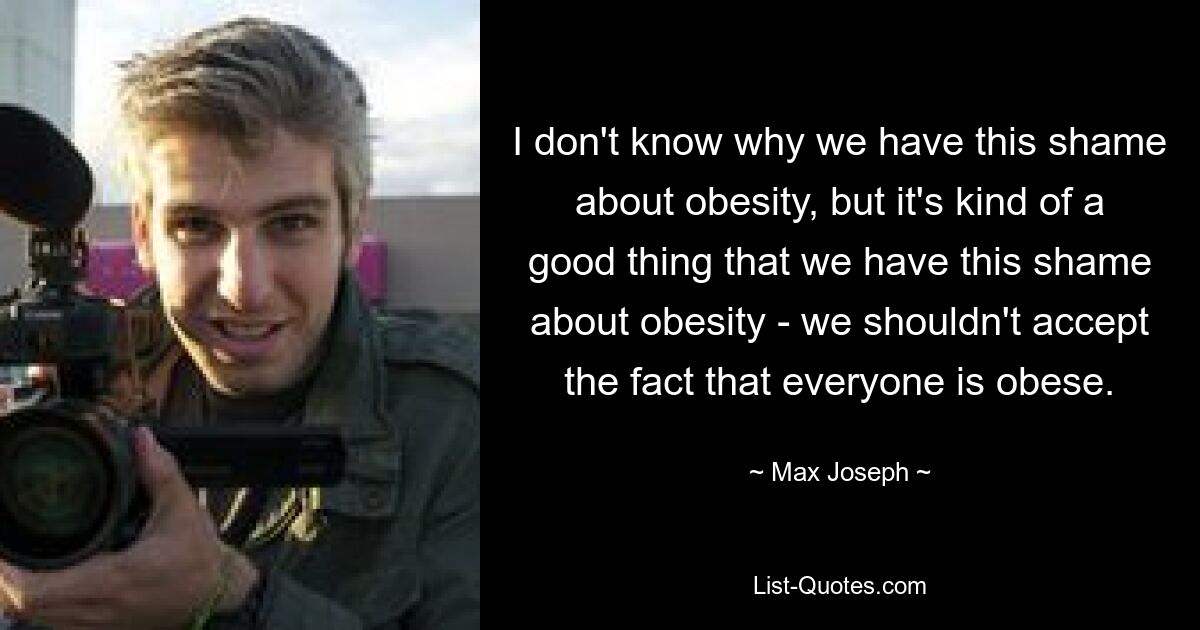 I don't know why we have this shame about obesity, but it's kind of a good thing that we have this shame about obesity - we shouldn't accept the fact that everyone is obese. — © Max Joseph