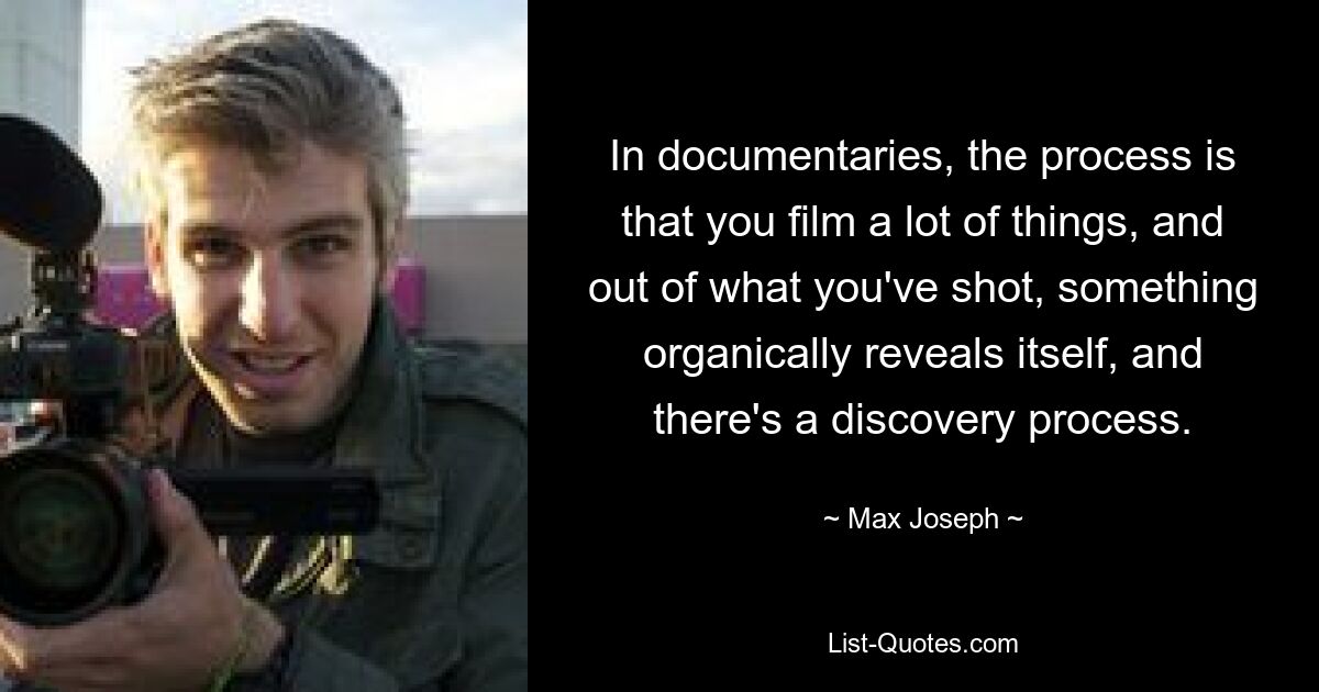 In documentaries, the process is that you film a lot of things, and out of what you've shot, something organically reveals itself, and there's a discovery process. — © Max Joseph