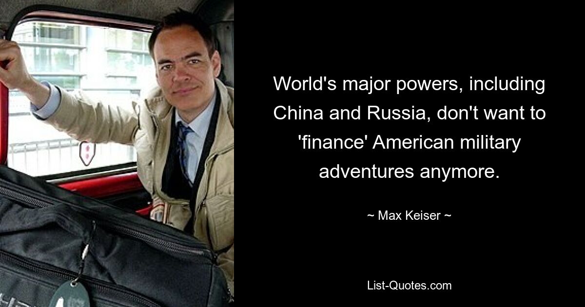 World's major powers, including China and Russia, don't want to 'finance' American military adventures anymore. — © Max Keiser