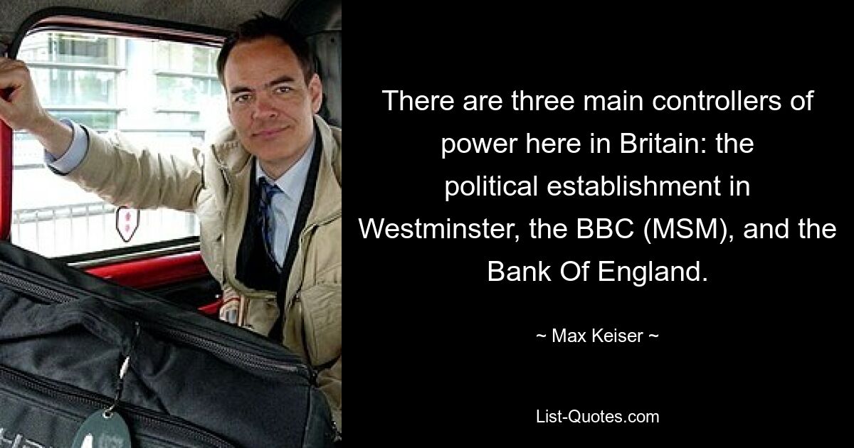 There are three main controllers of power here in Britain: the political establishment in Westminster, the BBC (MSM), and the Bank Of England. — © Max Keiser