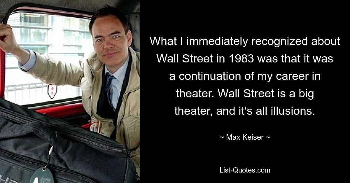 What I immediately recognized about Wall Street in 1983 was that it was a continuation of my career in theater. Wall Street is a big theater, and it's all illusions. — © Max Keiser