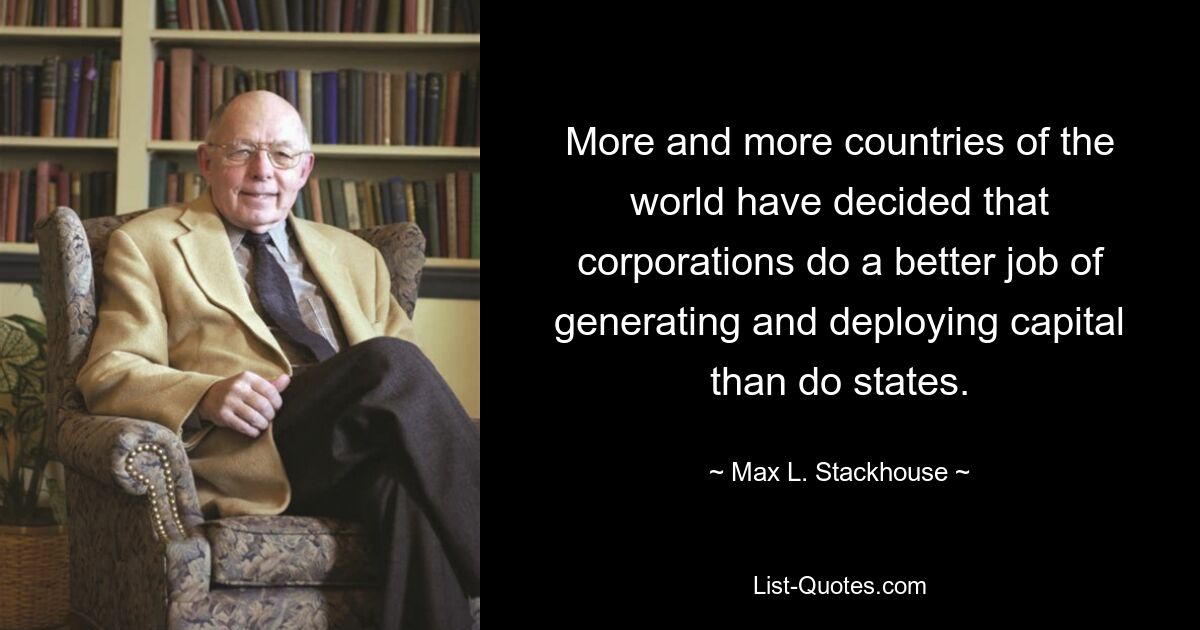 More and more countries of the world have decided that corporations do a better job of generating and deploying capital than do states. — © Max L. Stackhouse