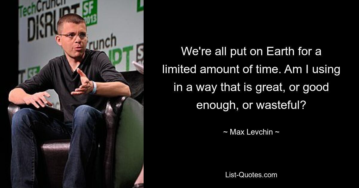 We're all put on Earth for a limited amount of time. Am I using in a way that is great, or good enough, or wasteful? — © Max Levchin