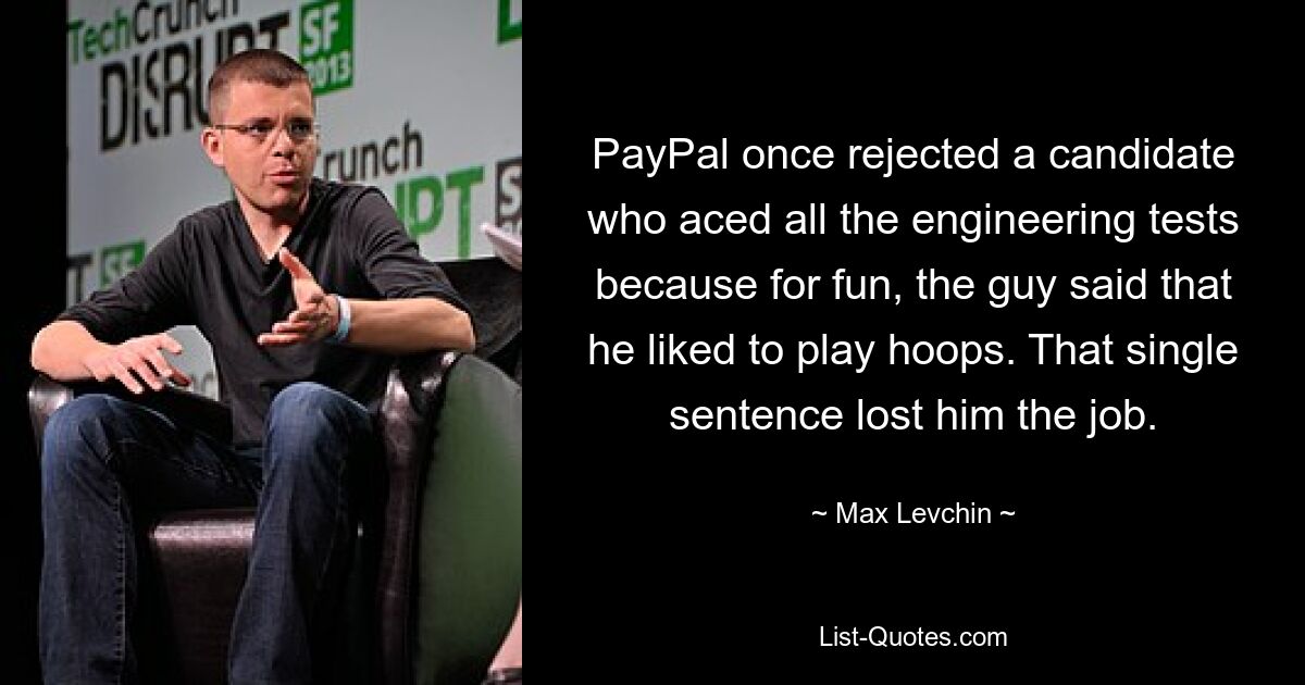 PayPal once rejected a candidate who aced all the engineering tests because for fun, the guy said that he liked to play hoops. That single sentence lost him the job. — © Max Levchin