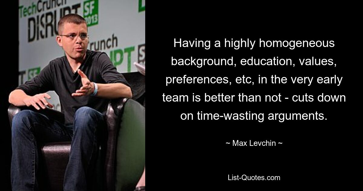 Having a highly homogeneous background, education, values, preferences, etc, in the very early team is better than not - cuts down on time-wasting arguments. — © Max Levchin