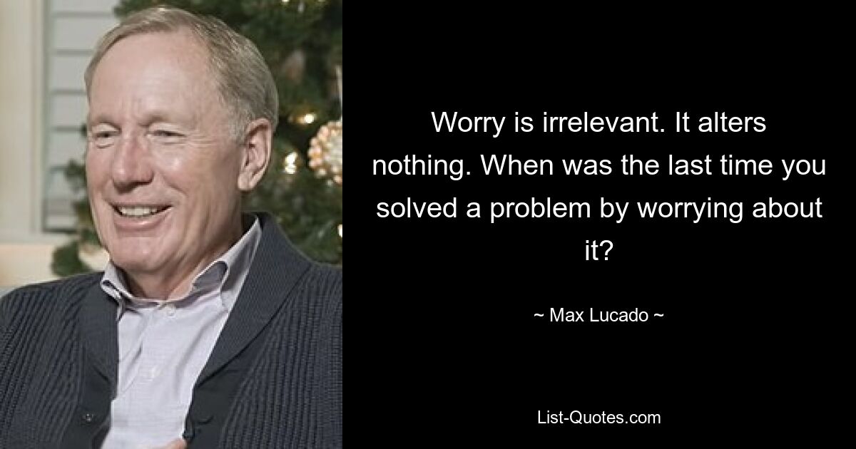 Worry is irrelevant. It alters nothing. When was the last time you solved a problem by worrying about it? — © Max Lucado