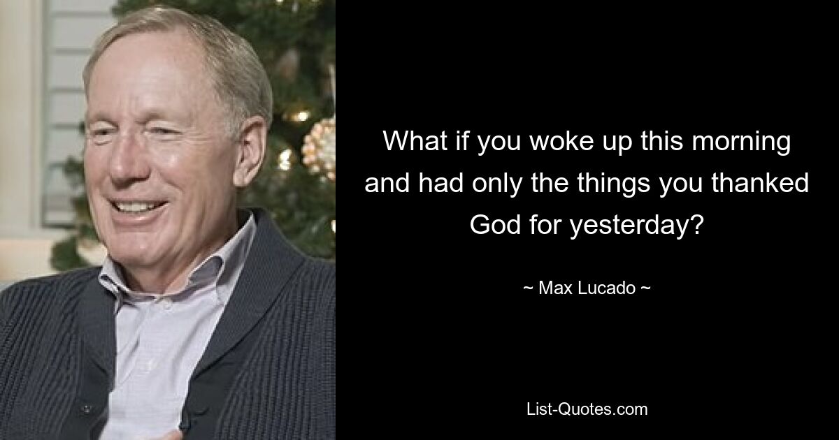 What if you woke up this morning and had only the things you thanked God for yesterday? — © Max Lucado