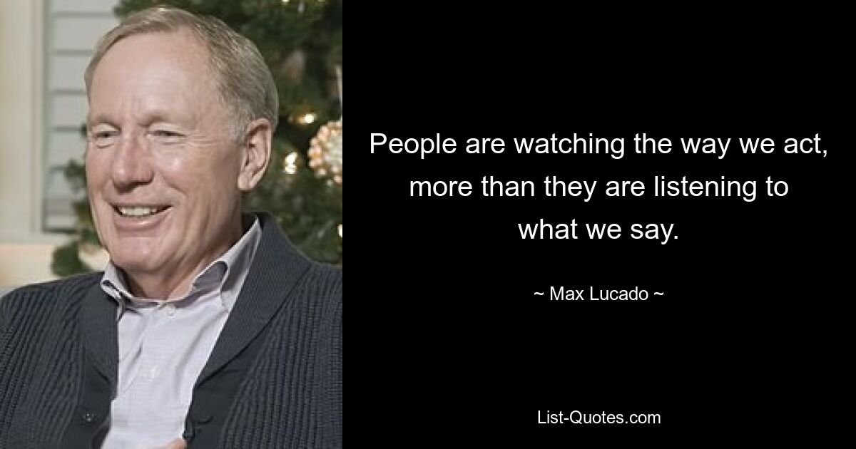 People are watching the way we act, more than they are listening to what we say. — © Max Lucado