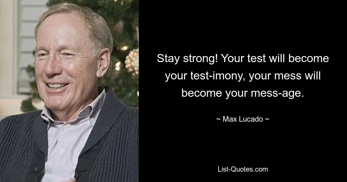 Stay strong! Your test will become your test-imony, your mess will become your mess-age. — © Max Lucado