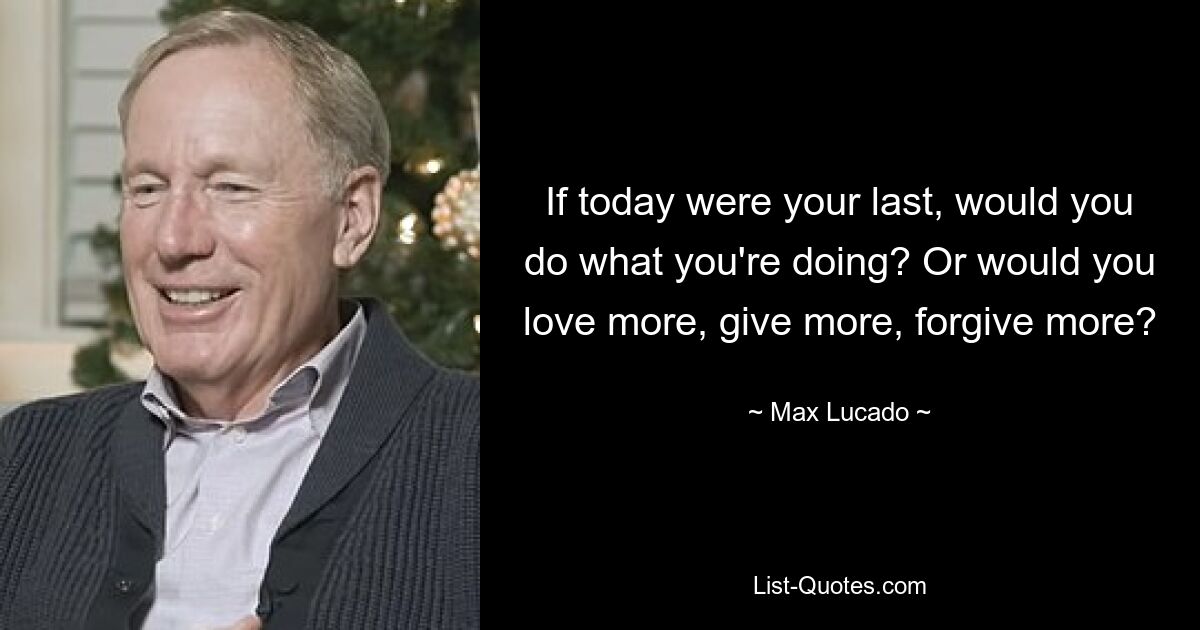 If today were your last, would you do what you're doing? Or would you love more, give more, forgive more? — © Max Lucado