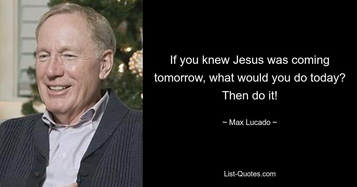 If you knew Jesus was coming tomorrow, what would you do today? Then do it! — © Max Lucado