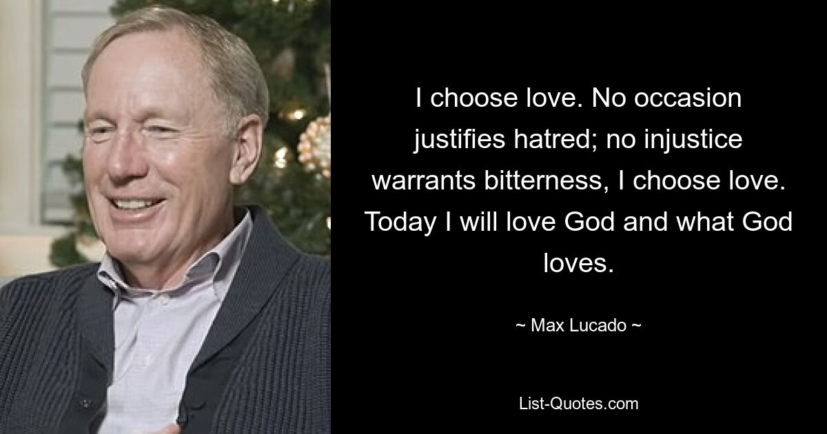 I choose love. No occasion justifies hatred; no injustice warrants bitterness, I choose love. Today I will love God and what God loves. — © Max Lucado