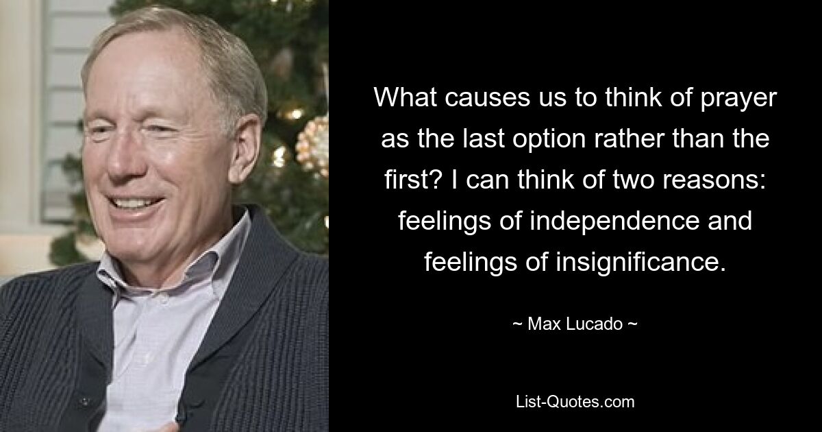 What causes us to think of prayer as the last option rather than the first? I can think of two reasons: feelings of independence and feelings of insignificance. — © Max Lucado