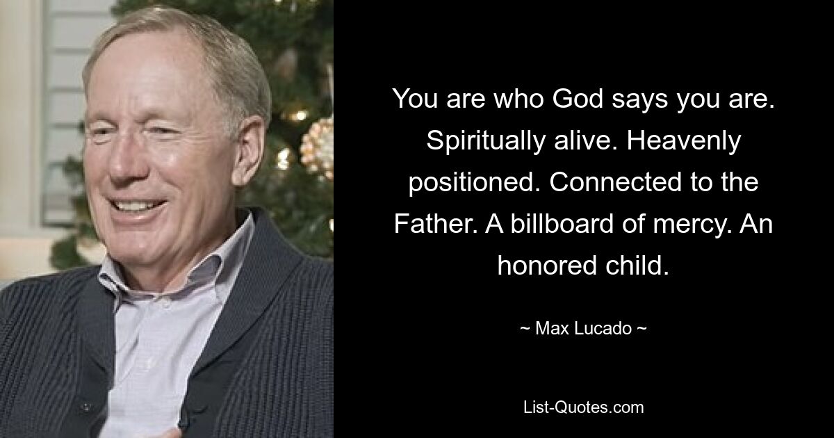 You are who God says you are. Spiritually alive. Heavenly positioned. Connected to the Father. A billboard of mercy. An honored child. — © Max Lucado